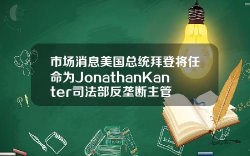 市场消息美国总统拜登将任命为JonathanKanter司法部反垄断主管