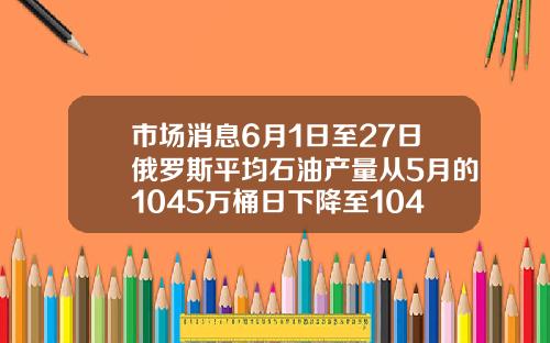 市场消息6月1日至27日俄罗斯平均石油产量从5月的1045万桶日下降至1042万桶日