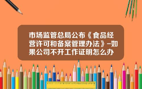 市场监管总局公布《食品经营许可和备案管理办法》-如果公司不开工作证明怎么办