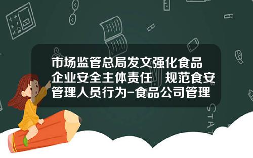 市场监管总局发文强化食品企业安全主体责任 规范食安管理人员行为-食品公司管理层