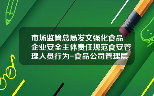 市场监管总局发文强化食品企业安全主体责任规范食安管理人员行为-食品公司管理层