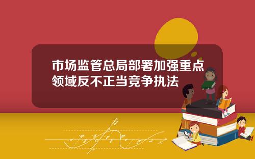 市场监管总局部署加强重点领域反不正当竞争执法