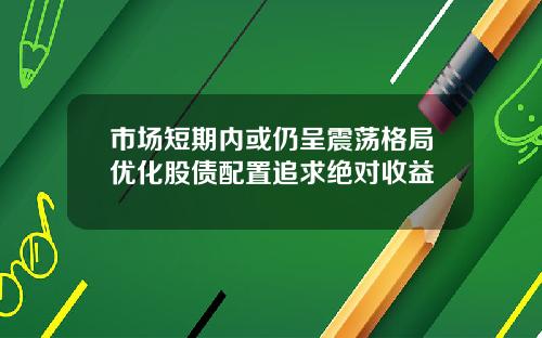 市场短期内或仍呈震荡格局优化股债配置追求绝对收益