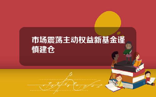 市场震荡主动权益新基金谨慎建仓