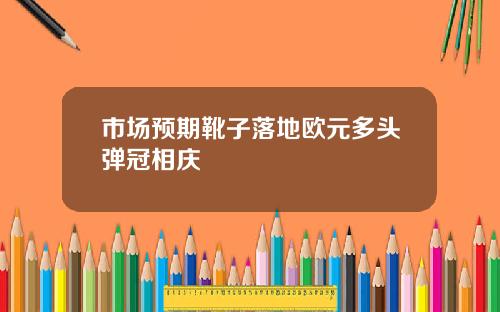 市场预期靴子落地欧元多头弹冠相庆