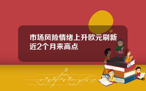 市场风险情绪上升欧元刷新近2个月来高点