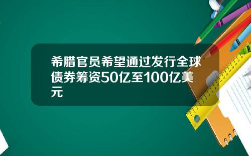 希腊官员希望通过发行全球债券筹资50亿至100亿美元