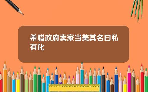 希腊政府卖家当美其名曰私有化