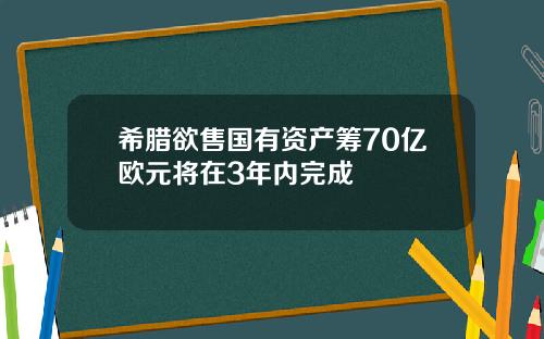 希腊欲售国有资产筹70亿欧元将在3年内完成