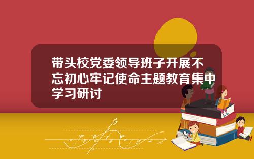 带头校党委领导班子开展不忘初心牢记使命主题教育集中学习研讨