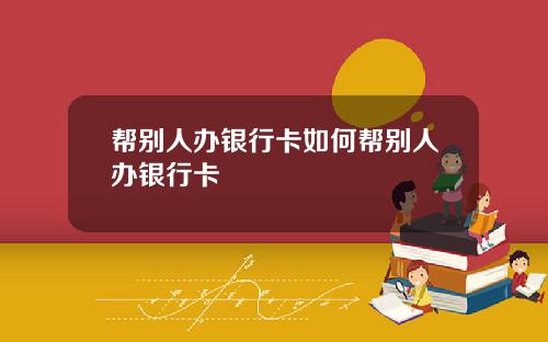 帮别人办银行卡如何帮别人办银行卡