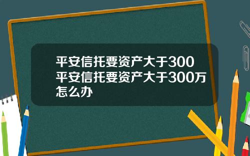 平安信托要资产大于300平安信托要资产大于300万怎么办