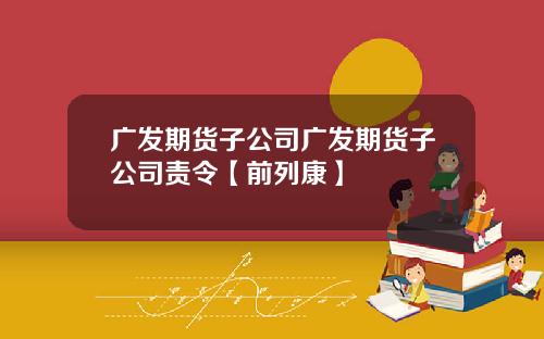 广发期货子公司广发期货子公司责令【前列康】