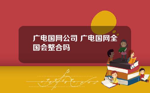 广电国网公司 广电国网全国会整合吗