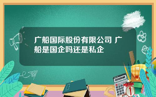 广船国际股份有限公司 广船是国企吗还是私企