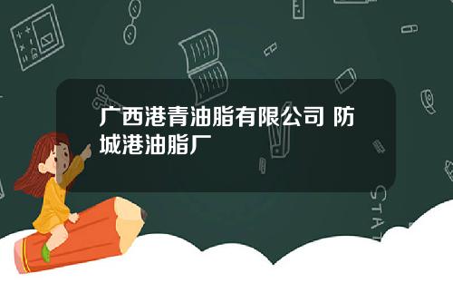 广西港青油脂有限公司 防城港油脂厂