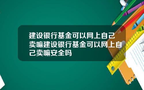 建设银行基金可以网上自己卖嘛建设银行基金可以网上自己卖嘛安全吗