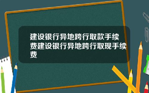 建设银行异地跨行取款手续费建设银行异地跨行取现手续费