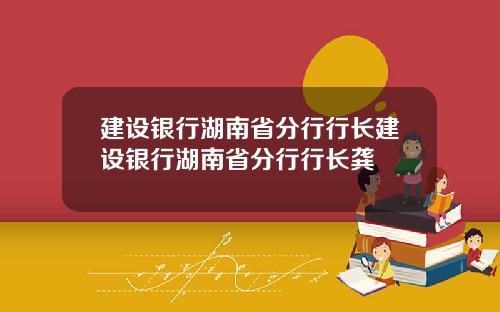 建设银行湖南省分行行长建设银行湖南省分行行长龚