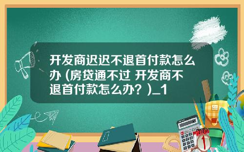 开发商迟迟不退首付款怎么办 (房贷通不过 开发商不退首付款怎么办?)_1