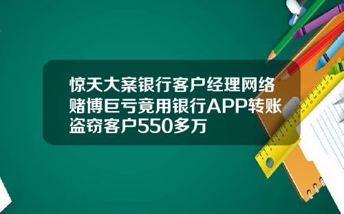 惊天大案银行客户经理网络赌博巨亏竟用银行APP转账盗窃客户550多万