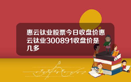 惠云钛业股票今日收盘价惠云钛业300891收盘价是几多