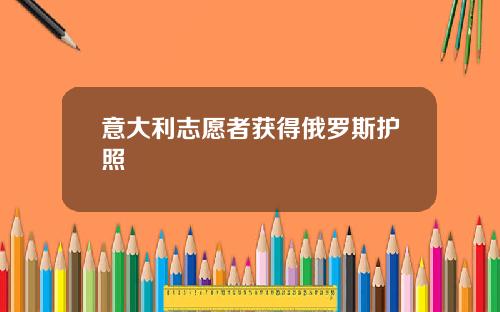 意大利志愿者获得俄罗斯护照