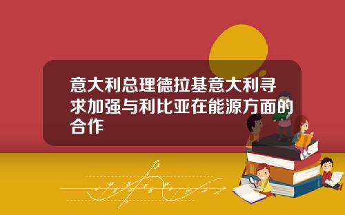 意大利总理德拉基意大利寻求加强与利比亚在能源方面的合作