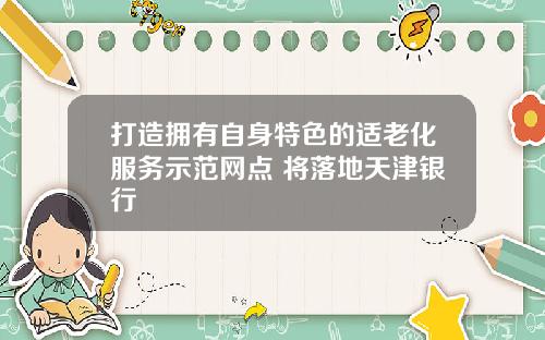 打造拥有自身特色的适老化服务示范网点 将落地天津银行
