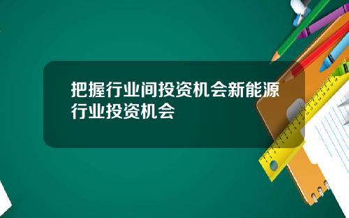 把握行业间投资机会新能源行业投资机会