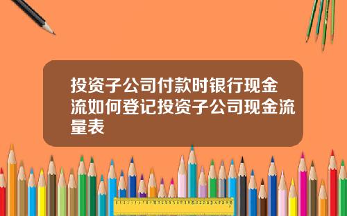 投资子公司付款时银行现金流如何登记投资子公司现金流量表