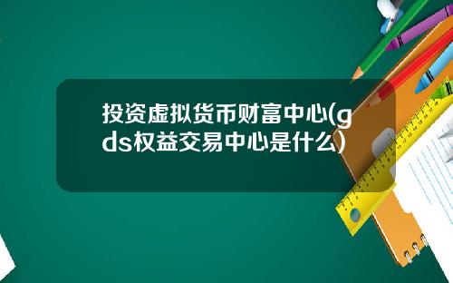 投资虚拟货币财富中心(gds权益交易中心是什么)