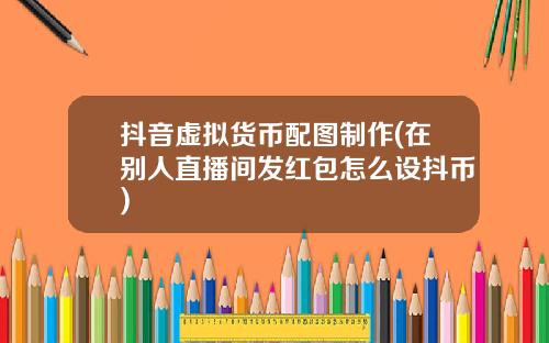 抖音虚拟货币配图制作(在别人直播间发红包怎么设抖币)
