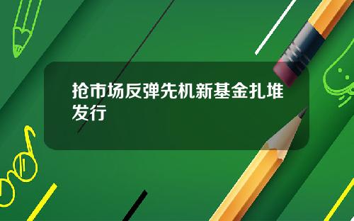 抢市场反弹先机新基金扎堆发行