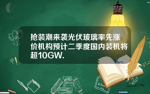 抢装潮来袭光伏玻璃率先涨价机构预计二季度国内装机将超10GW.