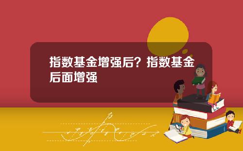 指数基金增强后?指数基金后面增强