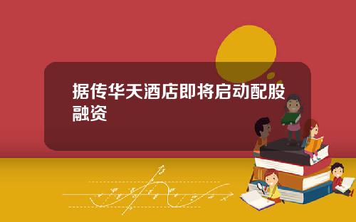 据传华天酒店即将启动配股融资