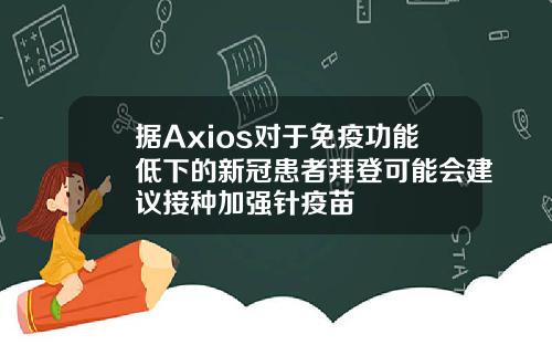 据Axios对于免疫功能低下的新冠患者拜登可能会建议接种加强针疫苗