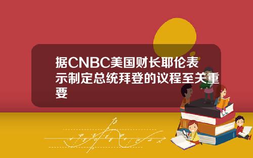 据CNBC美国财长耶伦表示制定总统拜登的议程至关重要