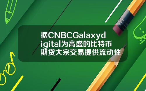 据CNBCGalaxydigital为高盛的比特币期货大宗交易提供流动性