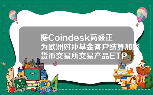 据Coindesk高盛正为欧洲对冲基金客户结算加密货币交易所交易产品ETP