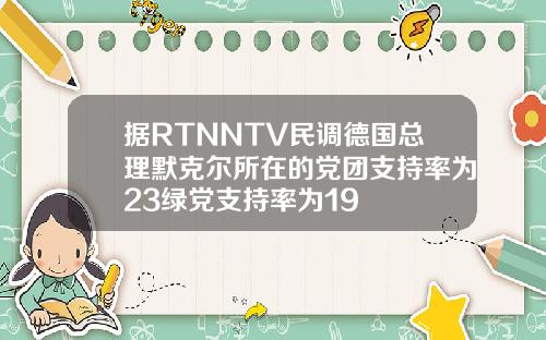 据RTNNTV民调德国总理默克尔所在的党团支持率为23绿党支持率为19