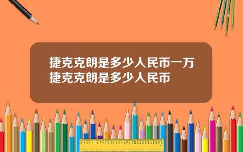 捷克克朗是多少人民币一万捷克克朗是多少人民币
