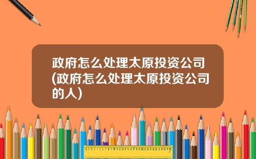 政府怎么处理太原投资公司(政府怎么处理太原投资公司的人)
