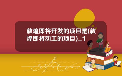 敦煌即将开发的项目是(敦煌即将动工的项目)_1