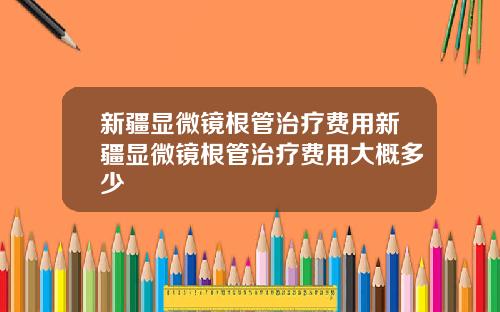 新疆显微镜根管治疗费用新疆显微镜根管治疗费用大概多少