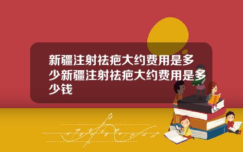 新疆注射祛疤大约费用是多少新疆注射祛疤大约费用是多少钱