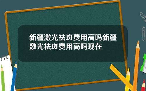 新疆激光祛斑费用高吗新疆激光祛斑费用高吗现在