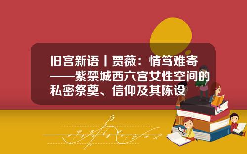 旧宫新语丨贾薇:情笃难寄——紫禁城西六宫女性空间的私密祭奠、信仰及其陈设
