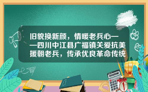旧貌换新颜,情暖老兵心——四川中江县广福镇关爱抗美援朝老兵,传承优良革命传统